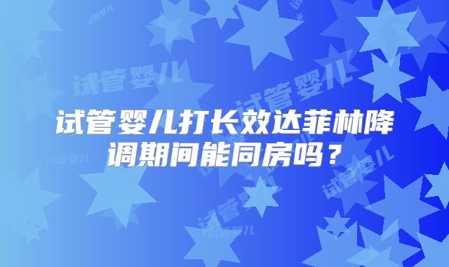试管婴儿打长效达菲林降调期间能同房吗?