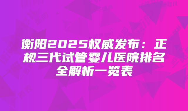 衡阳2025权威发布：正规三代试管婴儿医院排名全解析一览表