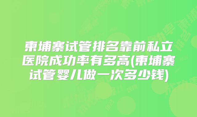 柬埔寨试管排名靠前私立医院成功率有多高(柬埔寨试管婴儿做一次多少钱)