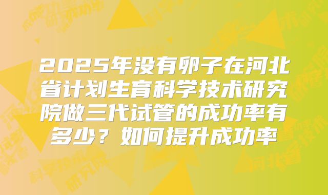 2025年没有卵子在河北省计划生育科学技术研究院做三代试管的成功率有多少？如何提升成功率