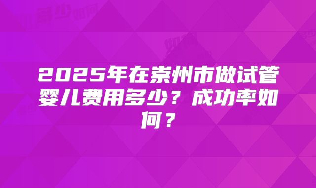 2025年在崇州市做试管婴儿费用多少?成功率如何?