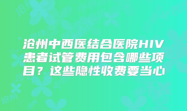 沧州中西医结合医院HIV患者试管费用包含哪些项目？这些隐性收费要当心