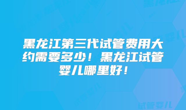 黑龙江第三代试管费用大约需要多少!黑龙江试管婴儿哪里好!