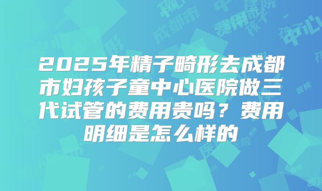 2025年精子畸形去成都市妇孩子童中心医院做三代试管的费用贵吗？费用明细是怎么样的