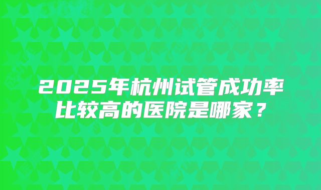 2025年杭州试管成功率比较高的医院是哪家?