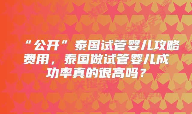 “公开”泰国试管婴儿攻略费用,泰国做试管婴儿成功率真的很高吗?