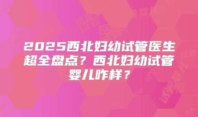 2025西北妇幼试管医生超全盘点?西北妇幼试管婴儿咋样?