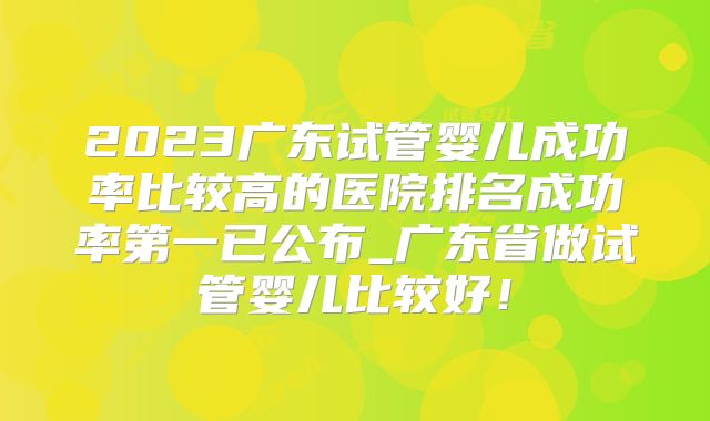 2023广东试管婴儿成功率比较高的医院排名成功率第一已公布_广东省做试管婴儿比较好！