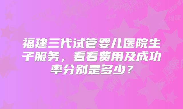 福建三代试管婴儿医院生子服务,看看费用及成功率分别是多少?
