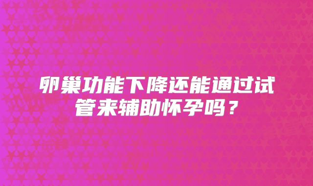 卵巢功能下降还能通过试管来辅助怀孕吗？