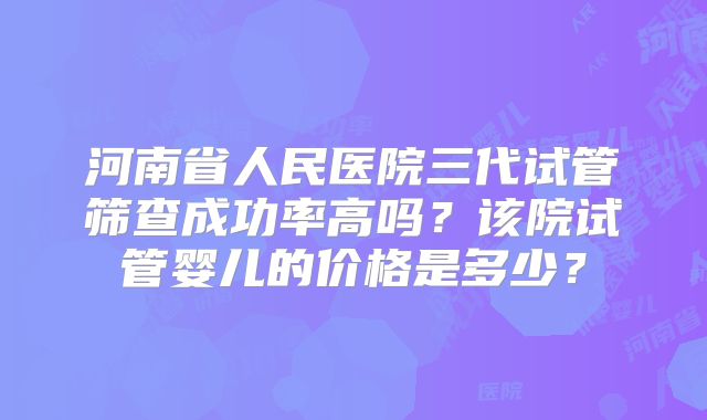 河南省人民医院三代试管筛查成功率高吗?该院试管婴儿的价格是多少?