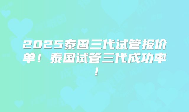 2025泰国三代试管报价单!泰国试管三代成功率!