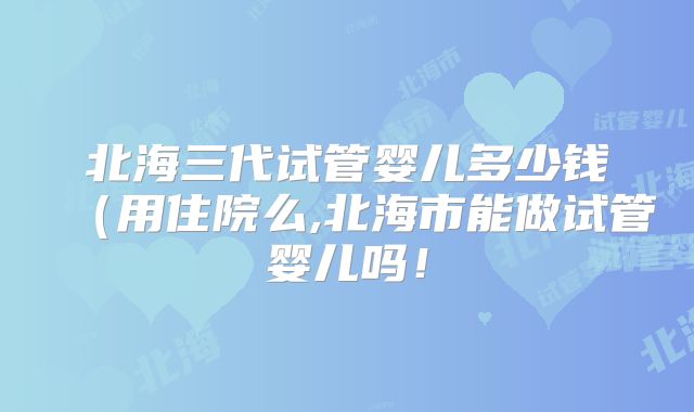 北海三代试管婴儿多少钱（用住院么,北海市能做试管婴儿吗！