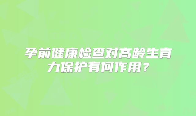 孕前健康检查对高龄生育力保护有何作用？