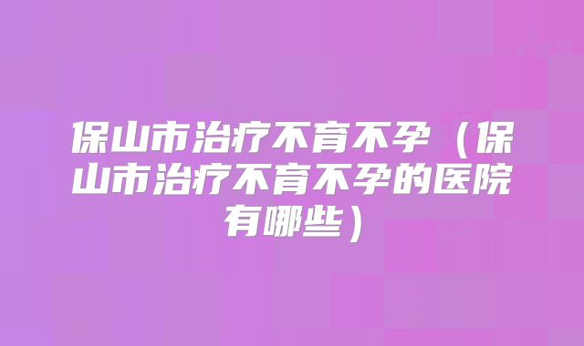 保山市治疗不育不孕(保山市治疗不育不孕的医院有哪些)