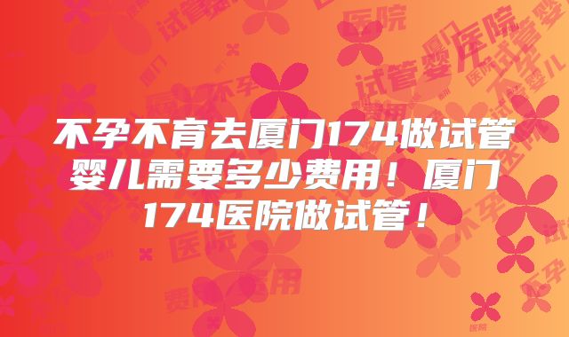 不孕不育去厦门174做试管婴儿需要多少费用!厦门174医院做试管!