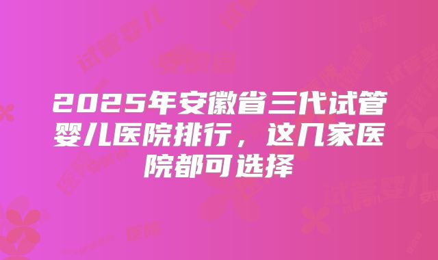 2025年安徽省三代试管婴儿医院排行,这几家医院都可选择