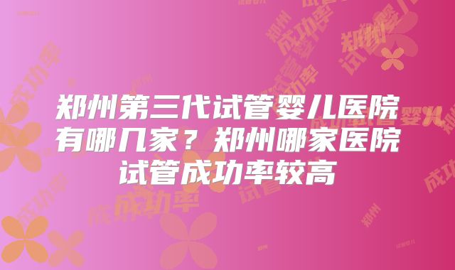 郑州第三代试管婴儿医院有哪几家?郑州哪家医院试管成功率较高