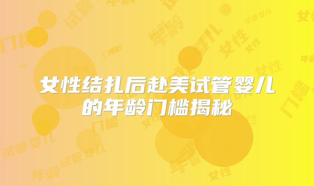 女性结扎后赴美试管婴儿的年龄门槛揭秘