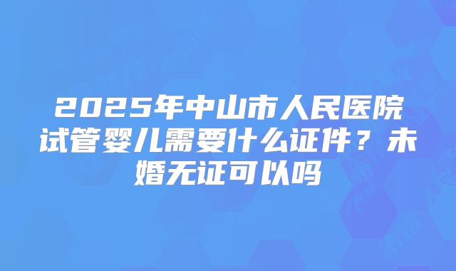 2025年中山市人民医院试管婴儿需要什么证件？未婚无证可以吗