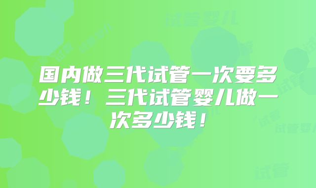 国内做三代试管一次要多少钱!三代试管婴儿做一次多少钱!