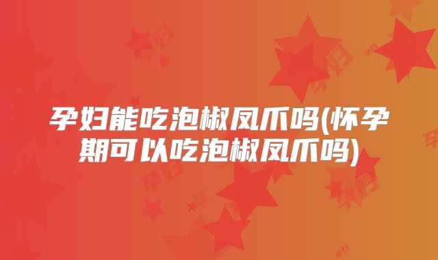孕妇能吃泡椒凤爪吗(怀孕期可以吃泡椒凤爪吗)