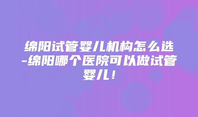 绵阳试管婴儿机构怎么选-绵阳哪个医院可以做试管婴儿！