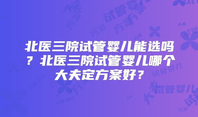 北医三院试管婴儿能选吗？北医三院试管婴儿哪个大夫定方案好？
