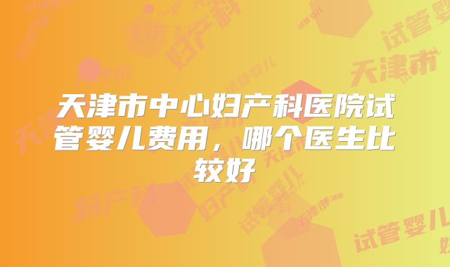 天津市中心妇产科医院试管婴儿费用，哪个医生比较好
