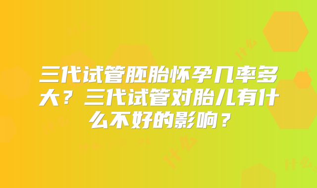 三代试管胚胎怀孕几率多大？三代试管对胎儿有什么不好的影响？