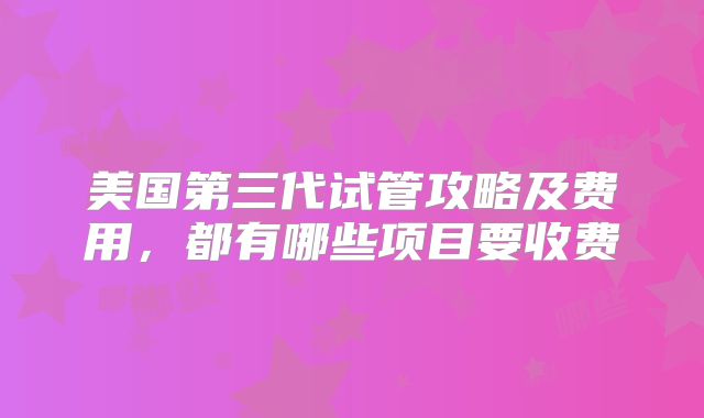 美国第三代试管攻略及费用,都有哪些项目要收费