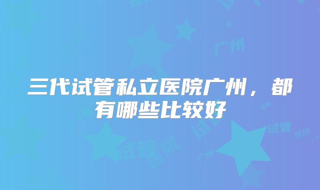 三代试管私立医院广州，都有哪些比较好