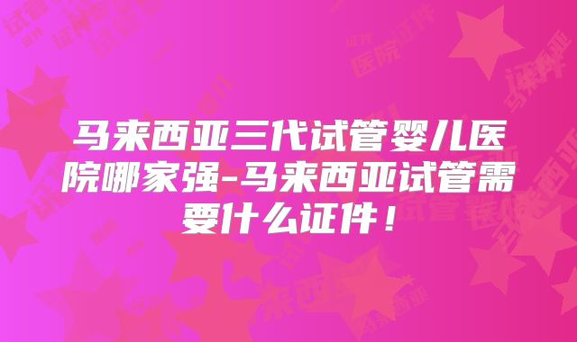 马来西亚三代试管婴儿医院哪家强-马来西亚试管需要什么证件！
