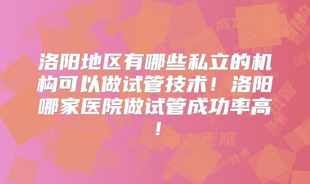 洛阳地区有哪些私立的机构可以做试管技术！洛阳哪家医院做试管成功率高！