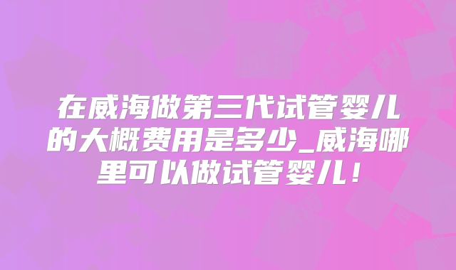 在威海做第三代试管婴儿的大概费用是多少_威海哪里可以做试管婴儿!