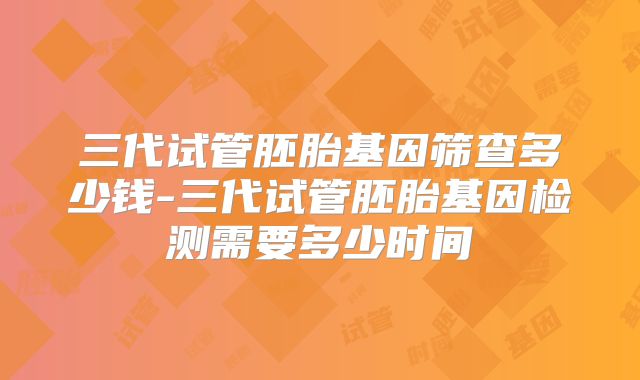 三代试管胚胎基因筛查多少钱-三代试管胚胎基因检测需要多少时间