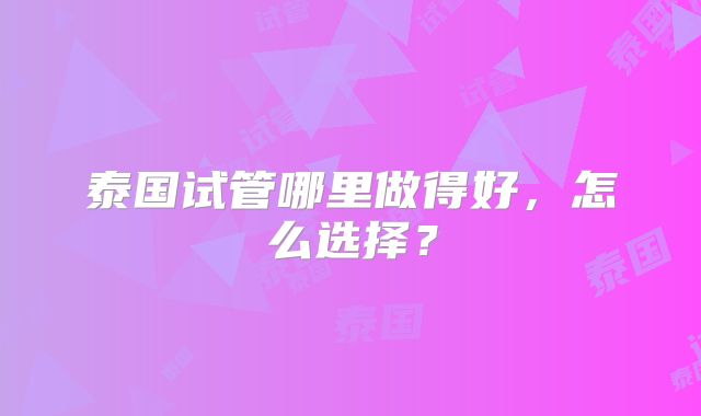 泰国试管哪里做得好，怎么选择？