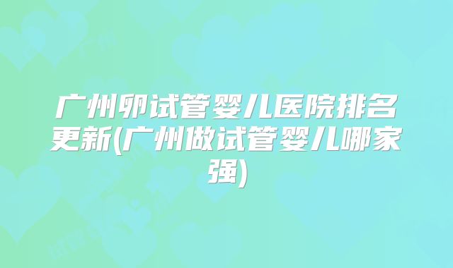 广州卵试管婴儿医院排名更新(广州做试管婴儿哪家强)