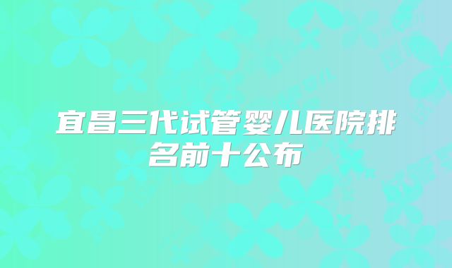 宜昌三代试管婴儿医院排名前十公布