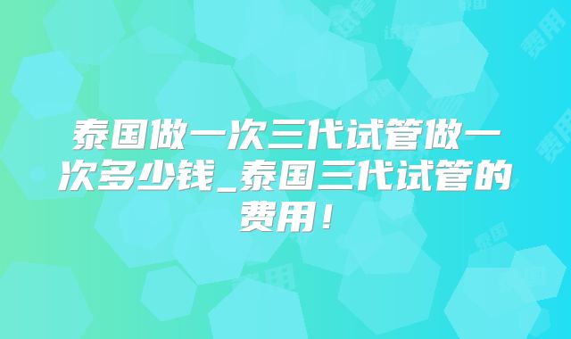 泰国做一次三代试管做一次多少钱_泰国三代试管的费用!