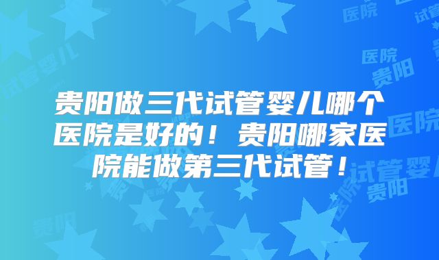 贵阳做三代试管婴儿哪个医院是好的!贵阳哪家医院能做第三代试管!