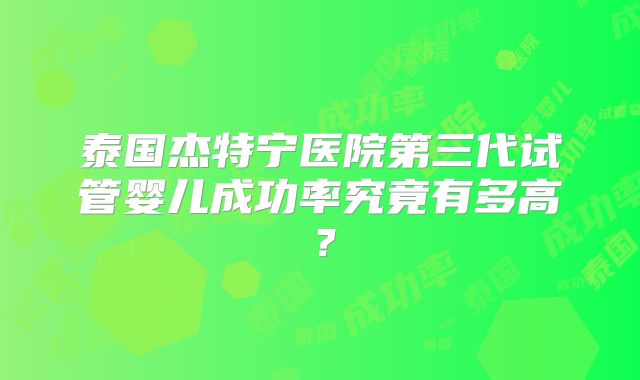 泰国杰特宁医院第三代试管婴儿成功率究竟有多高？