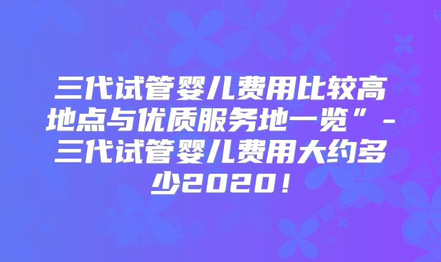 三代试管婴儿费用比较高地点与优质服务地一览”-三代试管婴儿费用大约多少2020!
