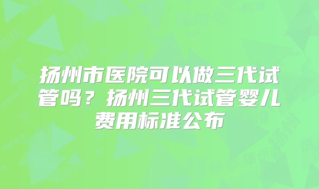 扬州市医院可以做三代试管吗？扬州三代试管婴儿费用标准公布