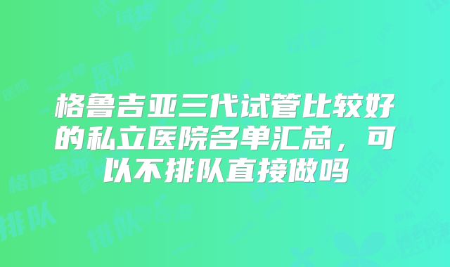 格鲁吉亚三代试管比较好的私立医院名单汇总,可以不排队直接做吗