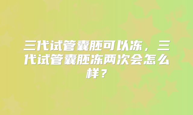 三代试管囊胚可以冻,三代试管囊胚冻两次会怎么样?