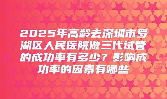 2025年高龄去深圳市罗湖区人民医院做三代试管的成功率有多少?影响成功率的因素有哪些