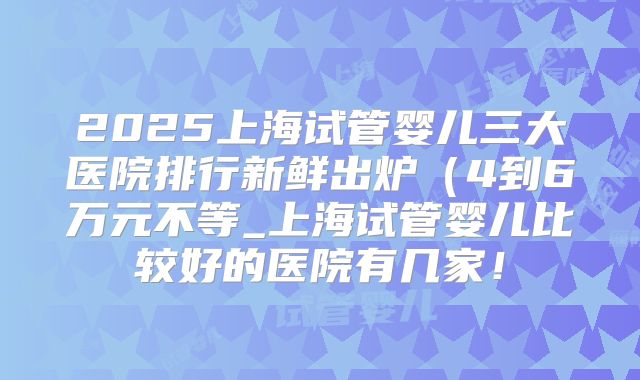 2025上海试管婴儿三大医院排行新鲜出炉（4到6万元不等_上海试管婴儿比较好的医院有几家！