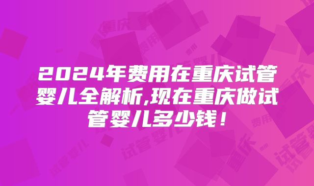2024年费用在重庆试管婴儿全解析,现在重庆做试管婴儿多少钱！
