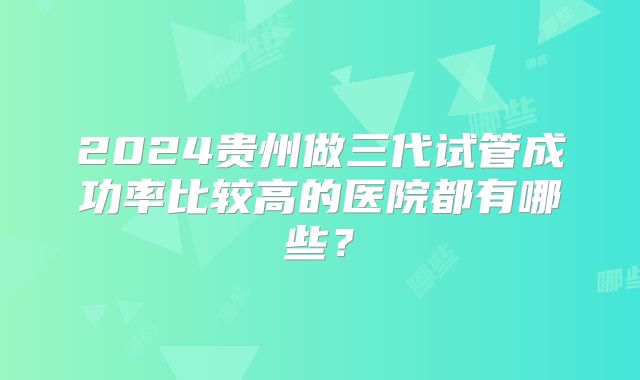 2024贵州做三代试管成功率比较高的医院都有哪些?